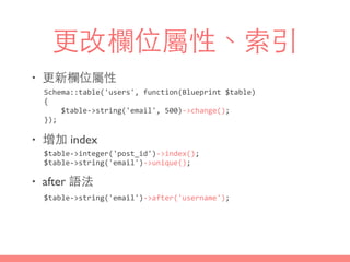 更改欄位屬性、索引
• 更新欄位屬性
• 增加 index
• after 語法
$table-­‐>integer('post_id')-­‐>index();	
  
$table-­‐>string('email')-­‐>unique();
$table-­‐>string('email')-­‐>after('username');
Schema::table('users',	
  function(Blueprint	
  $table)	
  
{	
  
	
  	
  	
  	
  $table-­‐>string('email',	
  500)-­‐>change();	
  
});
 
