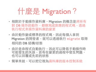 什麼是 Migration？
• 相對於⼿手動操作資料庫，Migration 的概念是將所有
對 DB 操作的動作，都撰寫成對應的程式碼，透過
執⾏行程式來操作資料庫的變更
• 由於動作變成標準的程式碼，因此每個⼈人拿到
Migration 的開發者，就可以透過執⾏行 migrate 取得
相同的 DB 結構/狀態
• 由於是由程式⾃自動執⾏行，因此可以降低⼿手動操作時
可能發⽣生的失誤，若有在變更的過程中發⽣生問題，
也可以回覆成先前的狀態
• 簡單來說，可以把它視為資料庫的版本控制系統
 