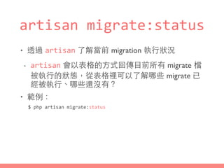 artisan	
  migrate:status
• 透過 artisan 了解當前 migration 執⾏行狀況
- artisan 會以表格的⽅方式回傳⺫⽬目前所有 migrate 檔
被執⾏行的狀態，從表格裡可以了解哪些 migrate 已
經被執⾏行、哪些還沒有？
• 範例：
$	
  php	
  artisan	
  migrate:status
 