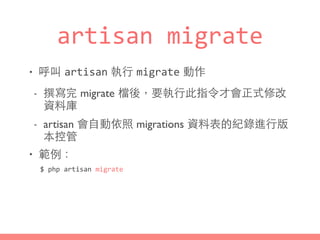 artisan	
  migrate
• 呼叫 artisan 執⾏行 migrate 動作
- 撰寫完 migrate 檔後，要執⾏行此指令才會正式修改
資料庫
- artisan 會⾃自動依照 migrations 資料表的紀錄進⾏行版
本控管
• 範例：
$	
  php	
  artisan	
  migrate
 