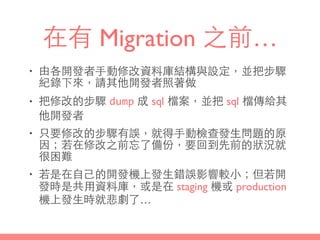 在有 Migration 之前…
• 由各開發者⼿手動修改資料庫結構與設定，並把步驟
紀錄下來，請其他開發者照著做
• 把修改的步驟 dump 成 sql 檔案，並把 sql 檔傳給其
他開發者
• 只要修改的步驟有誤，就得⼿手動檢查發⽣生問題的原
因；若在修改之前忘了備份，要回到先前的狀況就
很困難
• 若是在⾃自⼰己的開發機上發⽣生錯誤影響較⼩小；但若開
發時是共⽤用資料庫，或是在 staging 機或 production
機上發⽣生時就悲劇了…
 