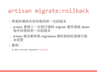 artisan	
  migrate:rollback
• 將資料庫的內容回復到前⼀一次的版本
- artisan 會將上⼀一次執⾏行過的 migrate 動作透過 down
指令回復到前⼀一次的版本
- artisan 會⾃自動依照 migrations 資料表的紀錄進⾏行版
本控管
• 範例：
$	
  php	
  artisan	
  migrate:rollback
 