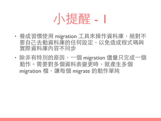 ⼩小提醒 - 1
• 養成習慣使⽤用 migration ⼯工具來操作資料庫，絕對不
要⾃自⼰己去動資料庫的任何設定，以免造成程式碼與
實際資料庫內容不同步
• 除⾮非有特別的原因，⼀一個 migration 儘量只完成⼀一個
動作。需要對多個資料表變更時，就產⽣生多個
migration 檔，讓每個 migrate 的動作單純
 