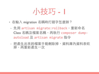 ⼩小技巧 - 1
• 在輸⼊入 migration 名稱時打錯字怎麼辦？
- 先⽤用 artisan	
  migrate:rollback，重新命名
Class 名稱及檔案名稱，再執⾏行 composer	
  dump-­‐
autoload 及 artisan	
  migrate 指令
- 把產⽣生出來的檔案⼿手動刪除掉、資料庫內資料表砍
掉，再重新產⽣生⼀一次
 
