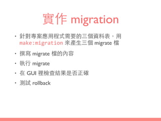 實作 migration
• 針對專案應⽤用程式需要的三個資料表，⽤用
make:migration 來產⽣生三個 migrate 檔
• 撰寫 migrate 檔的內容
• 執⾏行 migrate
• 在 GUI 裡檢查結果是否正確
• 測試 rollback
 