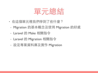 單元總結
• 在這個單元裡我們學到了些什麼？
- Migration 的基本概念及使⽤用 Migration 的好處
- Laravel 的 Make 相關指令
- Laravel 的 Migration 相關指令
- 設定專案資料庫及實作 Migration
 