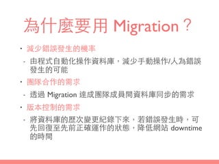 為什麼要⽤用 Migration？
• 減少錯誤發⽣生的機率
- 由程式⾃自動化操作資料庫，減少⼿手動操作/⼈人為錯誤
發⽣生的可能
• 團隊合作的需求
- 透過 Migration 達成團隊成員間資料庫同步的需求
• 版本控制的需求
- 將資料庫的歷次變更紀錄下來，若錯誤發⽣生時，可
先回復⾄至先前正確運作的狀態，降低網站 downtime
的時間
 