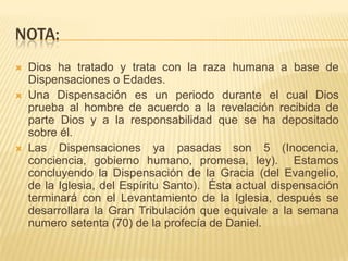 NOTA:
   Dios ha tratado y trata con la raza humana a base de
    Dispensaciones o Edades.
   Una Dispensación es un periodo durante el cual Dios
    prueba al hombre de acuerdo a la revelación recibida de
    parte Dios y a la responsabilidad que se ha depositado
    sobre él.
   Las Dispensaciones ya pasadas son 5 (Inocencia,
    conciencia, gobierno humano, promesa, ley). Estamos
    concluyendo la Dispensación de la Gracia (del Evangelio,
    de la Iglesia, del Espíritu Santo). Ésta actual dispensación
    terminará con el Levantamiento de la Iglesia, después se
    desarrollara la Gran Tribulación que equivale a la semana
    numero setenta (70) de la profecía de Daniel.
 