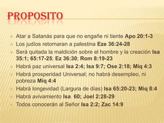 PROPOSITO
   Atar a Satanás para que no engañe ni tiente Apo 20:1-3
   Los judíos retornaran a palestina Eze 36:24-28
   Será quitada la maldición sobre el hombre y la creación Isa
    35:1; 65:17-25; Ez 36:30; Rom 8:19-23
   Habrá paz universal Isa 2:4; Isa 9:7; Ose 2:18; Miq 4:3
   Habrá prosperidad Universal; no habrá desempleo, ni
    pobreza Miq 4:4
   Habrá longevidad (Largura de días) Isa 65:20-23; Miq 8:4
   Habrá avivamiento Isa 60; Joel 2:28-29
   Todos conocerán al Señor Isa 2:2; Zac 14:9
 