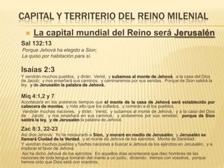 CAPITAL Y TERRITERIO DEL REINO MILENIAL
     La capital mundial del Reino será Jerusalén
Sal 132:13
Porque Jehová ha elegido a Sion;
La quiso por habitación para sí.

Isaías 2:3
Y vendrán muchos pueblos, y dirán: Venid, y subamos al monte de Jehová, a la casa del Dios
de Jacob; y nos enseñará sus caminos, y caminaremos por sus sendas. Porque de Sion saldrá la
ley, y de Jerusalén la palabra de Jehová.

Miq 4:1,2 y 7
Acontecerá en los postreros tiempos que el monte de la casa de Jehová será establecido por
cabecera de montes, y más alto que los collados, y correrán a él los pueblos.
 Vendrán muchas naciones, y dirán: Venid, y subamos al monte de Jehová, y a la casa del Dios
de Jacob; y nos enseñará en sus caminos, y andaremos por sus veredas; porque de Sion
saldrá la ley, y de Jerusalén la palabra de Jehová.

Zac 8:3, 22-23
Así dice Jehová: Yo he restaurado a Sion, y moraré en medio de Jerusalén; y Jerusalén se
llamará Ciudad de la Verdad, y el monte de Jehová de los ejércitos, Monte de Santidad.
Y vendrán muchos pueblos y fuertes naciones a buscar a Jehová de los ejércitos en Jerusalén, y a
implorar el favor de Jehová.
 Así ha dicho Jehová de los ejércitos: En aquellos días acontecerá que diez hombres de las
naciones de toda lengua tomarán del manto a un judío, diciendo: Iremos con vosotros, porque
hemos oído que Dios está con vosotros.
 
