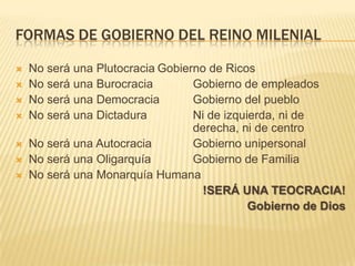 FORMAS DE GOBIERNO DEL REINO MILENIAL

   No será una Plutocracia Gobierno de Ricos
   No será una Burocracia        Gobierno de empleados
   No será una Democracia        Gobierno del pueblo
   No será una Dictadura         Ni de izquierda, ni de
                                  derecha, ni de centro
   No será una Autocracia        Gobierno unipersonal
   No será una Oligarquía        Gobierno de Familia
   No será una Monarquía Humana
                                   !SERÁ UNA TEOCRACIA!
                                             Gobierno de Dios
 