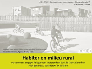 Habiter en milieu rural
ou comment engager le logement indépendant dans la fabrication d’un
récit généreux, collaboratif et durable
COLLOQUE : Ré-investir nos centre-bourgs, l’impossible défi ?
24 mai 2013, Challans
Thème 3 : Vers de nouvelles formes d’habitat individualisées
[Pierrick Beillevaire, Agence IN SITU A&E]
 