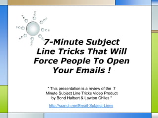 7-Minute Subject
 Line Tricks That Will
Force People To Open
     Your Emails !

   " This presentation is a review of the 7
  Minute Subject Line Tricks Video Product
      by Bond Halbert & Lawton Chiles "
   http://scrnch.me/Email-Subject-Lines
 