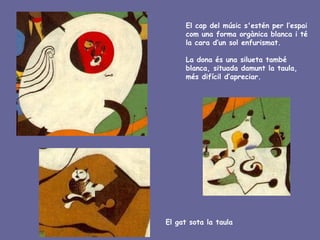 El cap del músic s'estén per l’espai
      com una forma orgànica blanca i té
      la cara d’un sol enfurismat.

      La dona és una silueta també
      blanca, situada damunt la taula,
      més difícil d’apreciar.




El gat sota la taula
 