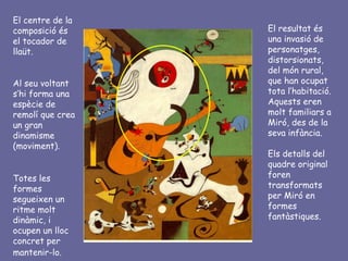El centre de la
composició és     El resultat és
el tocador de     una invasió de
llaüt.            personatges,
                  distorsionats,
                  del món rural,
Al seu voltant    que han ocupat
s’hi forma una    tota l’habitació.
espècie de        Aquests eren
remolí que crea   molt familiars a
un gran           Miró, des de la
dinamisme         seva infància.
(moviment).
                  Els detalls del
                  quadre original
Totes les         foren
formes            transformats
segueixen un      per Miró en
ritme molt        formes
dinàmic, i        fantàstiques.
ocupen un lloc
concret per
mantenir-lo.
 