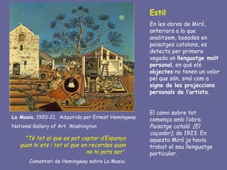 Estil
                                                    En les obres de Miró,
                                                    anteriors a la que
                                                    analitzem, basades en
                                                    paisatges catalans, es
                                                    detecta per primera
                                                    vegada un llenguatge molt
                                                    personal, en què els
                                                    objectes no tenen un valor
                                                    pel que són, sinó com a
                                                    signe de les projeccions
                                                    personals de l’artista.


                                                    El canvi sobre tot
La Masia, 1920-21. Adquirida per Ernest Hemingway
                                                    comença amb l’obra
National Gallery of Art, Washington                 Paisatge català (El
                                                    caçador), de 1923. En
     "Té tot el que es pot captar d’Espanya         aquesta Miró ja havia
   quan hi ets i tot el que en recordes quan        trobat el seu llenguatge
                              no hi pots ser“       particular.
       Comentari de Hemingway sobre La Masia.
 