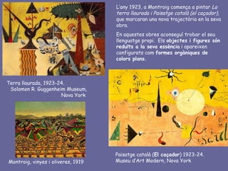 L’any 1923, a Montroig comença a pintar La
                                    terra llaurada i Paisatge català (el caçador),
                                    que marcaran una nova trajectòria en la seva
                                    obra.
                                    En aquestes obres aconseguí trobar el seu
                                    llenguatge propi. Els objectes i figures són
                                    reduïts a la seva essència i apareixen
                                    configurats com formes orgàniques de
                                    colors plans.



Terra llaurada, 1923-24.
 Solomon R. Guggenheim Museum,
                      Nova York




                                    Paisatge català (El caçador) 1923-24.
Montroig, vinyes i oliveres, 1919   Museu d’Art Modern, Nova York
 