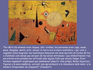 “Per Miró els animals eren taques, ulls i orelles; les persones eren caps, mans,
peus, llengües, dents, pits i sexes: la terra era la mare nodridora, i per això a
vegades tenia mugrons; les muntanyes llançaven els seus secrets en forma de foc
o d’animals com serps que sorgien de les seves entranyes i que simbolitzaven rius;
els arbres eren presències verticals amb alguna fulla que envaïa l’espai. Eren
formes vagament orgàniques que semblaven adquirir vida pròpia. Reduí objectes i
figures a la seva essència, cercant una aproximació a la innocència dels nens i a la
manera d’expressar-se d’aquests” (Visualart)
 