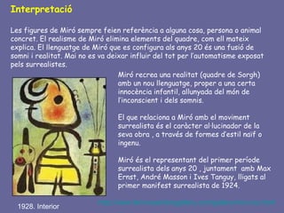 Interpretació

Les figures de Miró sempre feien referència a alguna cosa, persona o animal
concret. El realisme de Miró elimina elements del quadre, com ell mateix
explica. El llenguatge de Miró que es configura als anys 20 és una fusió de
somni i realitat. Mai no es va deixar influir del tot per l’automatisme exposat
pels surrealistes.
                                  Miró recrea una realitat (quadre de Sorgh)
                                  amb un nou llenguatge, proper a una certa
                                  innocència infantil, allunyada del món de
                                  l’inconscient i dels somnis.

                                 El que relaciona a Miró amb el moviment
                                 surrealista és el caràcter al·lucinador de la
                                 seva obra , a través de formes d’estil naïf o
                                 ingenu.

                                 Miró és el representant del primer període
                                 surrealista dels anys 20 , juntament amb Max
                                 Ernst, André Masson i Ives Tanguy, lligats al
                                 primer manifest surrealista de 1924.

                           http://www.famousartistsgallery.com/gallery/miro-os.html
  1928. Interior
 