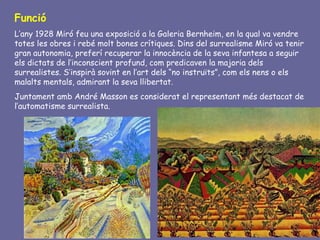 Funció
L’any 1928 Miró feu una exposició a la Galeria Bernheim, en la qual va vendre
totes les obres i rebé molt bones crítiques. Dins del surrealisme Miró va tenir
gran autonomia, preferí recuperar la innocència de la seva infantesa a seguir
els dictats de l’inconscient profund, com predicaven la majoria dels
surrealistes. S’inspirà sovint en l’art dels “no instruïts”, com els nens o els
malalts mentals, admirant la seva llibertat.
Juntament amb André Masson es considerat el representant més destacat de
l’automatisme surrealista.
 