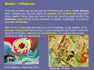 Models i influències

Hi ha dos artistes que van ser punt de referència per a Miró: André Masson,
amic i company seu, del qual adquirí el concepte de l’automatisme (expressió
lliure, ràpida i fluida, lliure del control de la raó). Un altre model de Miró fou
Kandinsky, quan utilitzà formes suaument corbades i orgàniques, evocadores
d’un món microscòpic.

Miró va fer la més important aportació al surrealisme, ja que sempre va fer
prevaler l’inconscient sobre la raó. La seva iconografia particular li donà una
personalitat pròpia, inspirada en el primitivisme, així com les innovacions
fetes en el camp de l’abstracció.




André Masson, Onada del futur              Kandinsky, En gris
 
