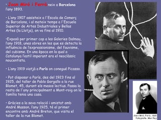 • Joan Miró     i Ferrà neix a Barcelona
l’any 1893.

• L’any 1907 assisteix a l'Escola de Comerç
de Barcelona, i al mateix temps a l'Escuela
Superior de Artes Industriales y Bellas
Artes (la Llotja), on va fins al 1910.

•Exposà per primer cop a les Galeries Dalmau,
l’any 1918, unes obres en les que es detecta la
influència de l’expressionisme, del fauvisme,
del cubisme. En una època en la qual a
Catalunya l’estil imperant era el neoclàssic
noucentista.

• L’any 1919 viatjà a París on conegué Picasso.

• Pot disposar a París, des del 1923 fins al
1925, del taller de Pablo Gargallo a la rue
Blomet, 45, durant els mesos lectius. Passa la
resta de l'any principalment a Mont-roig on la
família tenia una casa.

• Gràcies a la seva relació i amistat amb
André Masson, l’any 1925, té el primer
encontre amb André Breton, que visita el
taller de la rue Blomet.
 