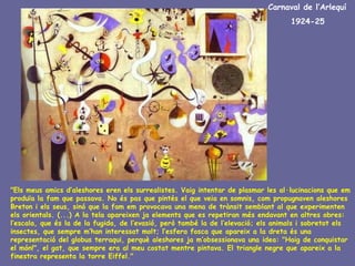 Carnaval de l’Arlequí
                                                                                    1924-25




"Els meus amics d’aleshores eren els surrealistes. Vaig intentar de plasmar les al·lucinacions que em
produïa la fam que passava. No és pas que pintés el que veia en somnis, com propugnaven aleshores
Breton i els seus, sinó que la fam em provocava una mena de trànsit semblant al que experimenten
els orientals. (...) A la tela apareixen ja elements que es repetiran més endavant en altres obres:
l’escala, que és la de la fugida, de l’evasió, però també la de l’elevació; els animals i sobretot els
insectes, que sempre m’han interessat molt; l’esfera fosca que apareix a la dreta és una
representació del globus terraqui, perquè aleshores ja m’obsessionava una idea: "Haig de conquistar
el món!", el gat, que sempre era al meu costat mentre pintava. El triangle negre que apareix a la
finestra representa la torre Eiffel."
 