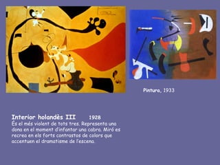 Pintura, 1933




Interior holandès III              1928
És el més violent de tots tres. Representa una
dona en el moment d’infantar una cabra. Miró es
recrea en els forts contrastos de colors que
accentuen el dramatisme de l’escena.
 