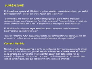 SURREALISME

El Surrealisme apareix el 1924 amb el primer manifest surrealista elaborat per André
Breton (escriptor i ideòleg del grup). Aquest donà la definició:

“Surrealisme, nom masculí, pur automatisme psíquic pel qual s’intenta expressar
verbalment o per escrit l’autèntica funció del pensament. Pensament dictat en absència
de tot control exercit per la raó i al marge de tota preocupació moral o estètica”

El 1930 Bretón elaborà un segon manifest. Aquest moviment també s’anomenà
Superrealisme, ja que Bretón va dir:

“Crec en l’encontre futur d’aquells dos estats, tan contradictoris en aparença, com són
el somni i la realitat, en una espècie de realitat absoluta, de superrealitat”

Context històric:

Neix al període d’entreguerres, a partir de les teories de Freud: una persona té el món
del conscient que el controla, però el món del subconscient existeix sense el control
de la persona. Els surrealistes intenten pintar aquest món dels somnis. Per als
surrealistes la paraula discorre tant de pressa com les imaginacions i les associacions
verbals automàtiques, idea que podia servir per a la creació artística.
 
