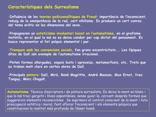 Característiques dels Surrealisme

-Influència de les teories psdicoanalítiques de Freud: importància de l’inconscient,
rebuig de la omnipotència de la raó, cert nihilisme. Es produeix un cert conreu
del tema eròtic en les dimensions del sexe.

-Propugnaven un esteticisme involuntari basat en l’automatisme, en el grafisme
instintiu, en el qual la mà no es deixa conduir per cap dictat del pensament. Es
busca representar el fet psíquic elemental i pur.

-Trenquen amb les convencions socials, fan grans excentricitats... Les típiques
dites de Dalí són exemple de l’automatisme irracional.

-Pinten formes allargades, espais buits i opressius, metamorfosis, etc. Trets que
es troben molt clars en certes obres de Dalí.

-Principals pintors: Dalí, Miró, René Magritte, André Masson, Max Ernst, Yves
Tanguy, Marc Chagall.


Automatisme: Tècnica d’escriptura i de pintura surrealista. Es deixa la ment en blanc i
que la mà traci gargots i línies espontànies, sense guiar-la, cercant després formes que
suggereixin elements reconeixibles. Se suprimeix el control conscient de la ment i tota
preocupació estètica i moral, fent aflorar l’inconscient i els elements psíquics que
constitueixen la realitat més profunda de l’ésser humà.
 
