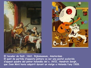 El tocador de llaüt, 1661. Rijksmuseum, Amsterdam
El punt de partida d’aquesta pintura va ser una postal acolorida
d’aquest quadre del pintor holandès del s. XVII, Hendrick Sorgh,
que Joan Miró havia adquirit durant un viatge a Holanda l’any 1928.
 