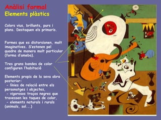 Anàlisi formal
Elements plàstics

Colors vius, brillants, purs i
plans. Destaquen els primaris.


Formes que es distorsionen, molt
imaginatives. S’estenen pel
quadre de manera molt particular
(forma d’ameba).

Tres grans bandes de color
configuren l’habitació

Elements propis de la seva obra
posterior:
 - línies de relació entre els
personatges i objectes,
 - vigorosos traços negres que
travessen les taques de color,
 - elements naturals i rurals
(animals, sol...)
 