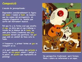 Composició
L’escala és jerarquitzada:

Engrandeix considerablement la figura
del músic i també el llaüt, de manera
que les cames del protagonista, en
comptes d’aguantar-lo, sembla que
surtin del instrument musical.

Pel que fa a la forma oval que envolta
el cap, es diria que el cap s’allarga a
través de la blancor de la taula, on
amb prou feines s’endevina una noia
asseguda mirant una partitura. Un gat
juga amb un cabdell de llana sota la
taula.

A l’esquerra i a primer terme un gos va
rosegant un os.

A la part oposada veiem una petjada a
terra, un rat-penat volant i, penjat a
la paret, un quadre que representa un
paisatge.                                 No perspectiva tradicional, però formes,
                                          línies i colors es refereixen a un espai.
 