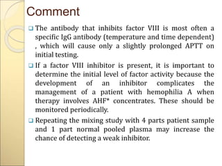 Comment
 The antibody that inhibits factor VIII is most often a
specific IgG antibody (temperature and time dependent)
, which will cause only a slightly prolonged APTT on
initial testing.
 If a factor VIII inhibitor is present, it is important to
determine the initial level of factor activity because the
development of an inhibitor complicates the
management of a patient with hemophilia A when
therapy involves AHF* concentrates. These should be
monitored periodically.
 Repeating the mixing study with 4 parts patient sample
and 1 part normal pooled plasma may increase the
chance of detecting a weak inhibitor.
 