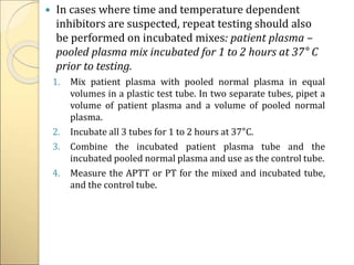  In cases where time and temperature dependent
inhibitors are suspected, repeat testing should also
be performed on incubated mixes: patient plasma –
pooled plasma mix incubated for 1 to 2 hours at 37° C
prior to testing.
1. Mix patient plasma with pooled normal plasma in equal
volumes in a plastic test tube. In two separate tubes, pipet a
volume of patient plasma and a volume of pooled normal
plasma.
2. Incubate all 3 tubes for 1 to 2 hours at 37°C.
3. Combine the incubated patient plasma tube and the
incubated pooled normal plasma and use as the control tube.
4. Measure the APTT or PT for the mixed and incubated tube,
and the control tube.
 