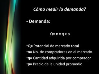 - Demanda: Q= n x q x p Q=  Potencial de mercado total n=  No. de compradores en el mercado. q=  Cantidad adquirida por comprador p=  Precio de la unidad promedio Cómo medir la demanda? 