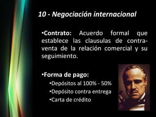 10 - Negociación internacional Contrato:  Acuerdo formal que establece las clausulas de contra-venta de la relación comercial y su seguimiento. Forma de pago: Depósitos al 100% - 50% Depósito contra entrega Carta de crédito 