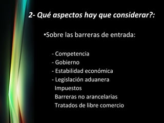 2- Qué aspectos hay que considerar?: Sobre las barreras de entrada: - Competencia - Gobierno - Estabilidad económica - Legislación aduanera Impuestos Barreras no arancelarias Tratados de libre comercio 