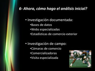 6- Ahora, cómo hago el análisis inicial? Investigación documentada: Bases de datos Webs especializadas Estadísticas de comercio exterior Investigación de campo: Cámaras de comercio Comercializadoras Visita especializada 