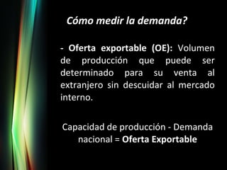 Cómo medir la demanda? - Oferta exportable (OE):  Volumen de producción que puede ser determinado para su venta al extranjero sin descuidar al mercado interno. Capacidad de producción - Demanda nacional =  Oferta Exportable 