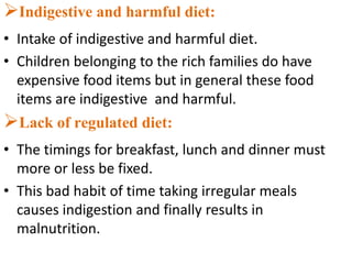 Indigestive and harmful diet:
• Intake of indigestive and harmful diet.
• Children belonging to the rich families do have
expensive food items but in general these food
items are indigestive and harmful.
Lack of regulated diet:
• The timings for breakfast, lunch and dinner must
more or less be fixed.
• This bad habit of time taking irregular meals
causes indigestion and finally results in
malnutrition.
 