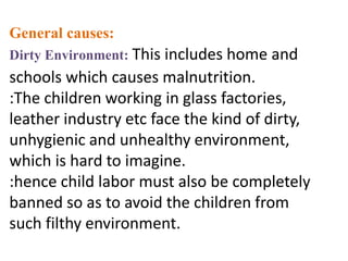 General causes:
Dirty Environment: This includes home and
schools which causes malnutrition.
:The children working in glass factories,
leather industry etc face the kind of dirty,
unhygienic and unhealthy environment,
which is hard to imagine.
:hence child labor must also be completely
banned so as to avoid the children from
such filthy environment.
 