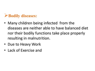 Bodily diseases:
• Many children being infected from the
diseases are neither able to have balanced diet
nor their bodily functions take place properly
resulting in malnutrition.
• Due to Heavy Work
• Lack of Exercise and
 