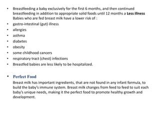 • Breastfeeding a baby exclusively for the first 6 months, and then continued
breastfeeding in addition to appropriate solid foods until 12 months a Less illness
Babies who are fed breast milk have a lower risk of :
• gastro-intestinal (gut) illness
• allergies
• asthma
• diabetes
• obesity
• some childhood cancers
• respiratory tract (chest) infections
• Breastfed babies are less likely to be hospitalized.
• Perfect Food
Breast milk has important ingredients, that are not found in any infant formula, to
build the baby’s immune system. Breast milk changes from feed to feed to suit each
baby’s unique needs, making it the perfect food to promote healthy growth and
development.
 