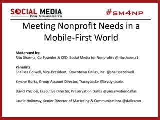 Meeting Nonprofit Needs in a
Mobile-First World
Moderated by:
Ritu Sharma, Co-Founder & CEO, Social Media for Nonprofits @ritusharma1
Panelists:
Shalissa Colwell, Vice-President, Downtown Dallas, Inc. @shalissacolwell
Kryslyn Burks, Group Account Director, TraceyLocke @kryslynburks
David Preziosi, Executive Director, Preservation Dallas @preservationdallas
Laurie Holloway, Senior Director of Marketing & Communications @dallaszoo
 