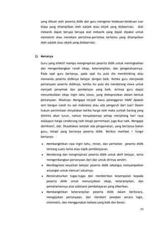 10
yang dibuat oleh peserta didik dan guru mengenai kelakuan-kelakuan luar
biasa yang ditampilkan oleh subjek atau objek yang diobservasi. Alat
mekanik dapat berupa berupa alat mekanik yang dapat dipakai untuk
memotret atau merekam peristiwa-peristiwa tertentu yang ditampilkan
oleh subjek atau objek yang diobservasi.
2) Menanya
Guru yang efektif mampu menginspirasi peserta didik untuk meningkatkan
dan mengembangkan ranah sikap, keterampilan, dan pengetahuannya.
Pada saat guru bertanya, pada saat itu pula dia membimbing atau
memandu peserta didiknya belajar dengan baik. Ketika guru menjawab
pertanyaan peserta didiknya, ketika itu pula dia mendorong siswa untuk
menjadi penyimak dan pembelajar yang baik. Artinya guru dapat
menumbuhkan sikap ingin tahu siswa, yang diekspresikan dalam bentuk
pertanyaan. Misalnya: Mengapa terjadi kasus pelanggaran HAM? Apakah
seni bangun candi itu asli Indonesia atau ada pengaruh dari luar? Dalam
hukum permintaan dinyatakan ketika harga naik maka jumlah barang yang
diminta akan turun, namun kenyataannya setiap menjelang hari raya
walaupun harga cenderung naik tetapi permintaan juga ikut naik. Mengapa
demikian?, dsb. Diusahakan setelah ada pengamatan, yang bertanya bukan
guru, tetapi yang bertanya peserta didik. Berikut manfaat / fungsi
bertanya:
Membangkitkan rasa ingin tahu, minat, dan perhatian peserta didik
tentang suatu tema atau topik pembelajaran.
Mendorong dan menginspirasi peserta didik untuk aktif belajar, serta
mengembangkan pertanyaan dari dan untuk dirinya sendiri.
Mendiagnosis kesulitan belajar peserta didik sekaligus menyampaikan
ancangan untuk mencari solusinya.
Menstrukturkan tugas-tugas dan memberikan kesempatan kepada
peserta didik untuk menunjukkan sikap, keterampilan, dan
pemahamannya atas substansi pembelajaran yang diberikan.
Membangkitkan keterampilan peserta didik dalam berbicara,
mengajukan pertanyaan, dan memberi jawaban secara logis,
sistematis, dan menggunakan bahasa yang baik dan benar.
 