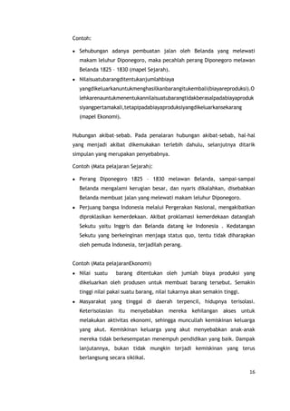 16
Contoh:
Sehubungan adanya pembuatan jalan oleh Belanda yang melewati
makam leluhur Diponegoro, maka pecahlah perang Diponegoro melawan
Belanda 1825 – 1830 (mapel Sejarah).
Nilaisuatubarangditentukanjumlahbiaya
yangdikeluarkanuntukmenghasilkanbarangitukembali(biayareproduksi).O
lehkarenauntukmenentukannilaisuatubarangtidakberasalpadabiayaproduk
siyangpertamakali,tetapipadabiayaproduksiyangdikeluarkansekarang
(mapel Ekonomi).
Hubungan akibat–sebab. Pada penalaran hubungan akibat-sebab, hal-hal
yang menjadi akibat dikemukakan terlebih dahulu, selanjutnya ditarik
simpulan yang merupakan penyebabnya.
Contoh (Mata pelajaran Sejarah):
Perang Diponegoro 1825 – 1830 melawan Belanda, sampai-sampai
Belanda mengalami kerugian besar, dan nyaris dikalahkan, disebabkan
Belanda membuat jalan yang melewati makam leluhur Diponegoro.
Perjuang bangsa Indonesia melalui Pergerakan Nasional, mengakibatkan
diproklasikan kemerdekaan. Akibat proklamasi kemerdekaan datanglah
Sekutu yaitu Inggris dan Belanda datang ke Indonesia . Kedatangan
Sekutu yang berkeinginan menjaga status quo, tentu tidak diharapkan
oleh pemuda Indonesia, terjadilah perang.
Contoh (Mata pelajaranEkonomi)
Nilai suatu barang ditentukan oleh jumlah biaya produksi yang
dikeluarkan oleh produsen untuk membuat barang tersebut. Semakin
tinggi nilai pakai suatu barang, nilai tukarnya akan semakin tinggi.
Masyarakat yang tinggal di daerah terpencil, hidupnya terisolasi.
Keterisolasian itu menyebabkan mereka kehilangan akses untuk
melakukan aktivitas ekonomi, sehingga muncullah kemiskinan keluarga
yang akut. Kemiskinan keluarga yang akut menyebabkan anak-anak
mereka tidak berkesempatan menempuh pendidikan yang baik. Dampak
lanjutannya, bukan tidak mungkin terjadi kemiskinan yang terus
berlangsung secara siklikal.
 