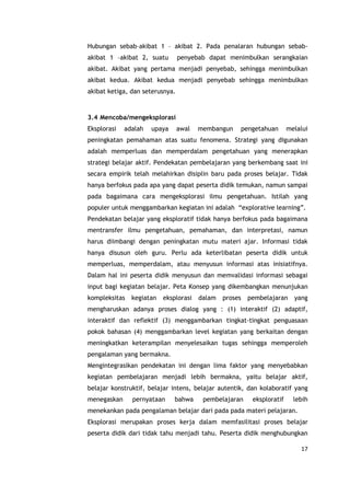 17
Hubungan sebab–akibat 1 – akibat 2. Pada penalaran hubungan sebab-
akibat 1 –akibat 2, suatu penyebab dapat menimbulkan serangkaian
akibat. Akibat yang pertama menjadi penyebab, sehingga menimbulkan
akibat kedua. Akibat kedua menjadi penyebab sehingga menimbulkan
akibat ketiga, dan seterusnya.
3.4 Mencoba/mengeksplorasi
Eksplorasi adalah upaya awal membangun pengetahuan melalui
peningkatan pemahaman atas suatu fenomena. Strategi yang digunakan
adalah memperluas dan memperdalam pengetahuan yang menerapkan
strategi belajar aktif. Pendekatan pembelajaran yang berkembang saat ini
secara empirik telah melahirkan disiplin baru pada proses belajar. Tidak
hanya berfokus pada apa yang dapat peserta didik temukan, namun sampai
pada bagaimana cara mengeksplorasi ilmu pengetahuan. Istilah yang
populer untuk menggambarkan kegiatan ini adalah “explorative learning”.
Pendekatan belajar yang eksploratif tidak hanya berfokus pada bagaimana
mentransfer ilmu pengetahuan, pemahaman, dan interpretasi, namun
harus diimbangi dengan peningkatan mutu materi ajar. Informasi tidak
hanya disusun oleh guru. Perlu ada keterlibatan peserta didik untuk
memperluas, memperdalam, atau menyusun informasi atas inisiatifnya.
Dalam hal ini peserta didik menyusun dan memvalidasi informasi sebagai
input bagi kegiatan belajar. Peta Konsep yang dikembangkan menunjukan
kompleksitas kegiatan eksplorasi dalam proses pembelajaran yang
mengharuskan adanya proses dialog yang : (1) interaktif (2) adaptif,
interaktif dan reflektif (3) menggambarkan tingkat-tingkat penguasaan
pokok bahasan (4) menggambarkan level kegiatan yang berkaitan dengan
meningkatkan keterampilan menyelesaikan tugas sehingga memperoleh
pengalaman yang bermakna.
Mengintegrasikan pendekatan ini dengan lima faktor yang menyebabkan
kegiatan pembelajaran menjadi lebih bermakna, yaitu belajar aktif,
belajar konstruktif, belajar intens, belajar autentik, dan kolaboratif yang
menegaskan pernyataan bahwa pembelajaran eksploratif lebih
menekankan pada pengalaman belajar dari pada pada materi pelajaran.
Eksplorasi merupakan proses kerja dalam memfasilitasi proses belajar
peserta didik dari tidak tahu menjadi tahu. Peserta didik menghubungkan
 