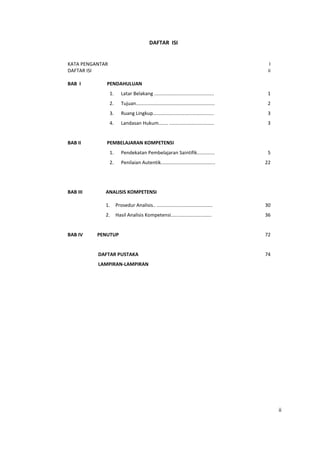 ii
DAFTAR ISI
KATA PENGANTAR
DAFTAR ISI
I
ii
BAB I PENDAHULUAN
1. Latar Belakang ............................................
2. Tujuan..........................................................
3. Ruang Lingkup.............................................
4. Landasan Hukum....... .................................
1
2
3
3
BAB II PEMBELAJARAN KOMPETENSI
1. Pendekatan Pembelajaran Saintifik.............
2. Penilaian Autentik........................................
5
22
BAB III ANALISIS KOMPETENSI
BAB IV
1. Prosedur Analisis.. .........................................
2. Hasil Analisis Kompetensi..............................
PENUTUP
DAFTAR PUSTAKA
LAMPIRAN-LAMPIRAN
30
36
72
74
 