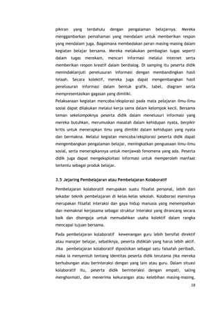 18
pikiran yang terdahulu dengan pengalaman belajarnya. Mereka
menggambarkan pemahaman yang mendalam untuk memberikan respon
yang mendalam juga. Bagaimana membedakan peran masing-masing dalam
kegiatan belajar bersama. Mereka melakukan pembagian tugas seperti
dalam tugas merekam, mencari informasi melalui internet serta
memberikan respon kreatif dalam berdialog. Di samping itu peserta didik
menindaklanjuti penelusuran informasi dengan membandingkan hasil
telaah. Secara kolektif, mereka juga dapat mengembangkan hasil
penelusuran informasi dalam bentuk grafik, tabel, diagram serta
mempresentasikan gagasan yang dimiliki.
Pelaksanaan kegiatan mencoba/eksplorasi pada mata pelajaran ilmu-ilmu
sosial dapat dilakukan melalui kerja sama dalam kelompok kecil. Bersama
teman sekelompoknya peserta didik dalam menelusuri informasi yang
mereka butuhkan, merumuskan masalah dalam kehidupan nyata, berpikir
kritis untuk menerapkan ilmu yang dimiliki dalam kehidupan yang nyata
dan bermakna. Melalui kegiatan mencoba/eksplorasi peserta didik dapat
mengembangkan pengalaman belajar, meningkatkan penguasaan ilmu-ilmu
sosial, serta menerapkannya untuk menjawab fenomena yang ada. Peserta
didik juga dapat mengeksploitasi informasi untuk memperoleh manfaat
tertentu sebagai produk belajar.
3.5 Jejaring Pembelajaran atau Pembelajaran Kolaboratif
Pembelajaran kolaboratif merupakan suatu filsafat personal, lebih dari
sekadar teknik pembelajaran di kelas-kelas sekolah. Kolaborasi esensinya
merupakan filsafat interaksi dan gaya hidup manusia yang menempatkan
dan memaknai kerjasama sebagai struktur interaksi yang dirancang secara
baik dan disengaja untuk memudahkan usaha kolektif dalam rangka
mencapai tujuan bersama.
Pada pembelajaran kolaboratif kewenangan guru lebih bersifat direktif
atau manajer belajar, sebaliknya, peserta didiklah yang harus lebih aktif.
Jika pembelajaran kolaboratif diposisikan sebagai satu falsafah peribadi,
maka ia menyentuh tentang identitas peserta didik terutama jika mereka
berhubungan atau berinteraksi dengan yang lain atau guru. Dalam situasi
kolaboratif itu, peserta didik berinteraksi dengan empati, saling
menghormati, dan menerima kekurangan atau kelebihan masing-masing.
 